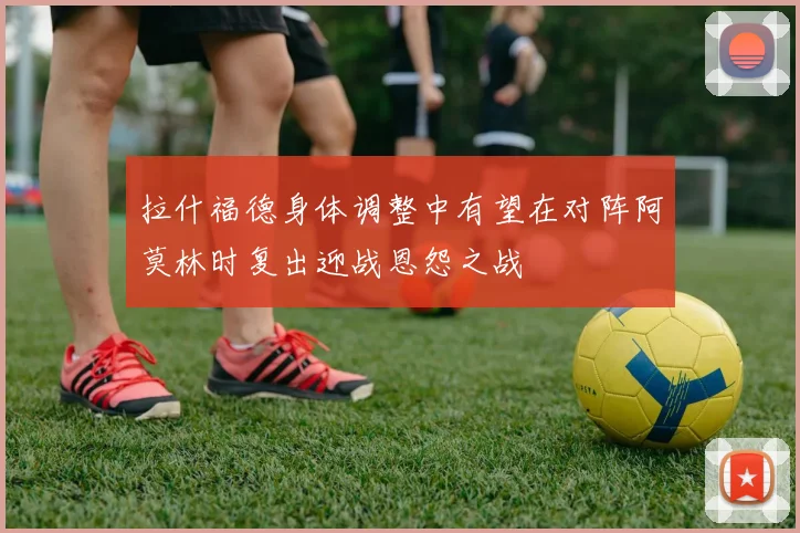 拉什福德身体调整中有望在对阵阿莫林时复出迎战恩怨之战