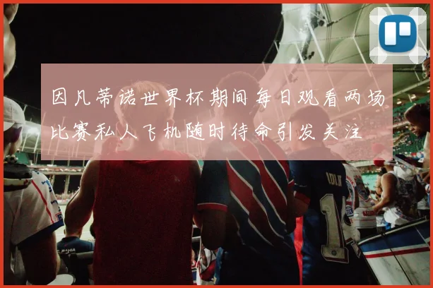 因凡蒂诺世界杯期间每日观看两场比赛私人飞机随时待命引发关注