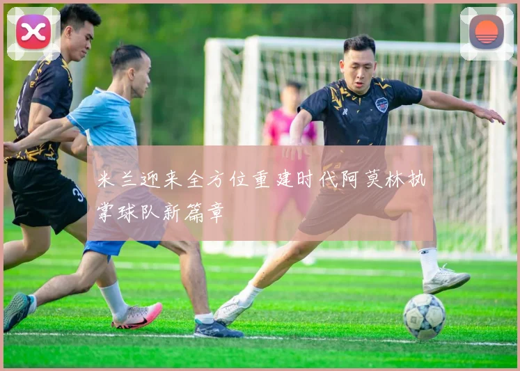米兰迎来全方位重建时代阿莫林执掌球队新篇章