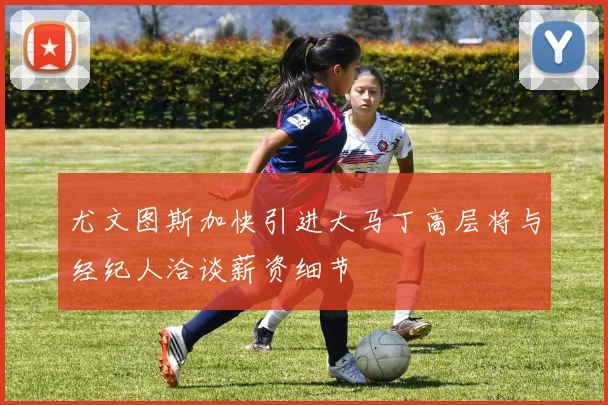 尤文图斯加快引进大马丁高层将与经纪人洽谈薪资细节