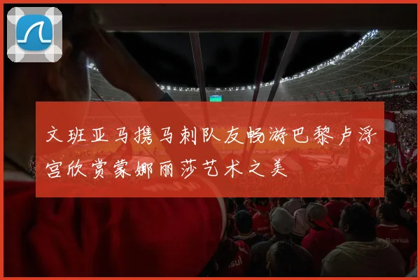 文班亚马携马刺队友畅游巴黎卢浮宫欣赏蒙娜丽莎艺术之美