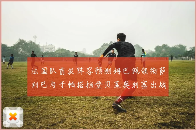 法国队首发阵容预测姆巴佩领衔萨利巴与于帕搭档登贝莱奥利塞出战