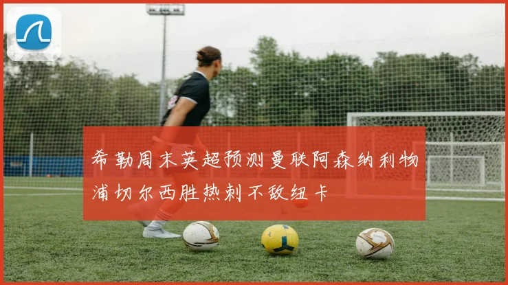 希勒周末英超预测曼联阿森纳利物浦切尔西胜热刺不敌纽卡