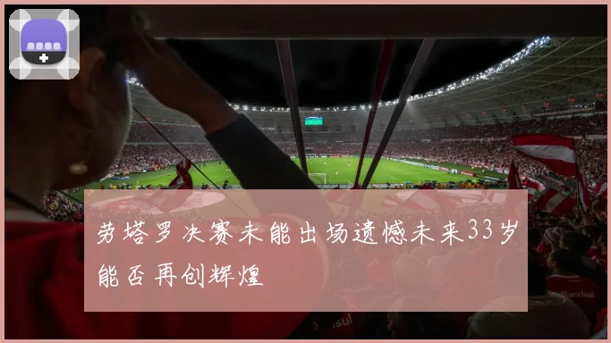 劳塔罗决赛未能出场遗憾未来33岁能否再创辉煌