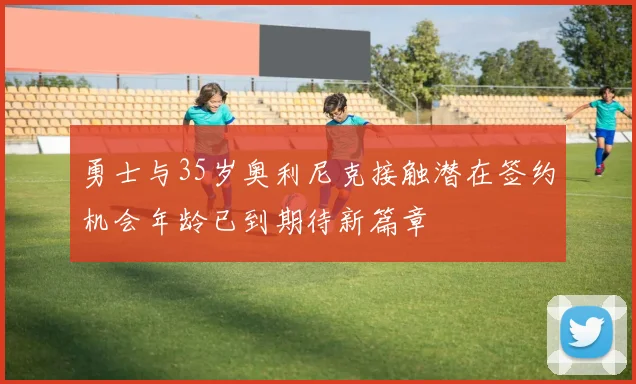 勇士与35岁奥利尼克接触潜在签约机会年龄已到期待新篇章