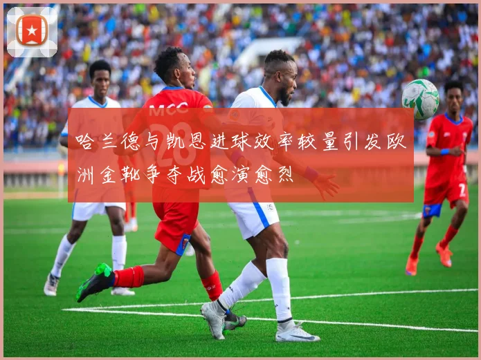 哈兰德与凯恩进球效率较量引发欧洲金靴争夺战愈演愈烈