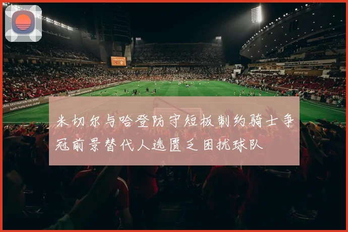 米切尔与哈登防守短板制约骑士争冠前景替代人选匮乏困扰球队