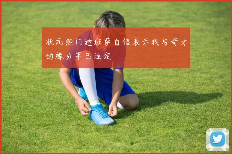 状元热门迪班萨自信表示我与奇才的缘分早已注定