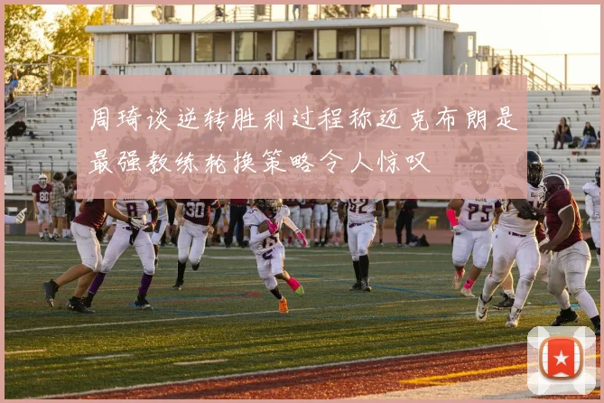 周琦谈逆转胜利过程称迈克布朗是最强教练轮换策略令人惊叹