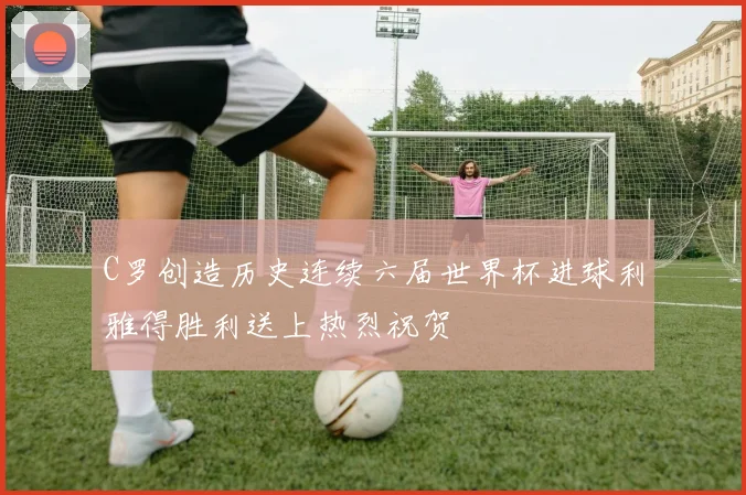 C罗创造历史连续六届世界杯进球利雅得胜利送上热烈祝贺